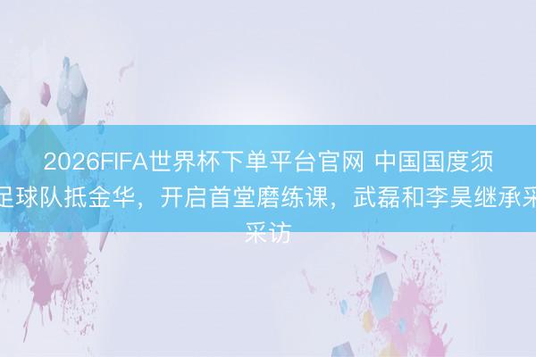 2026FIFA世界杯下單平臺官網(wǎng) 中國國度須眉足球隊抵金華，開啟首堂磨練課，<a  target=